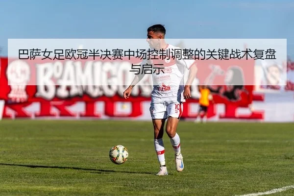 巴萨女足欧冠半决赛中场控制调整的关键战术复盘与启示